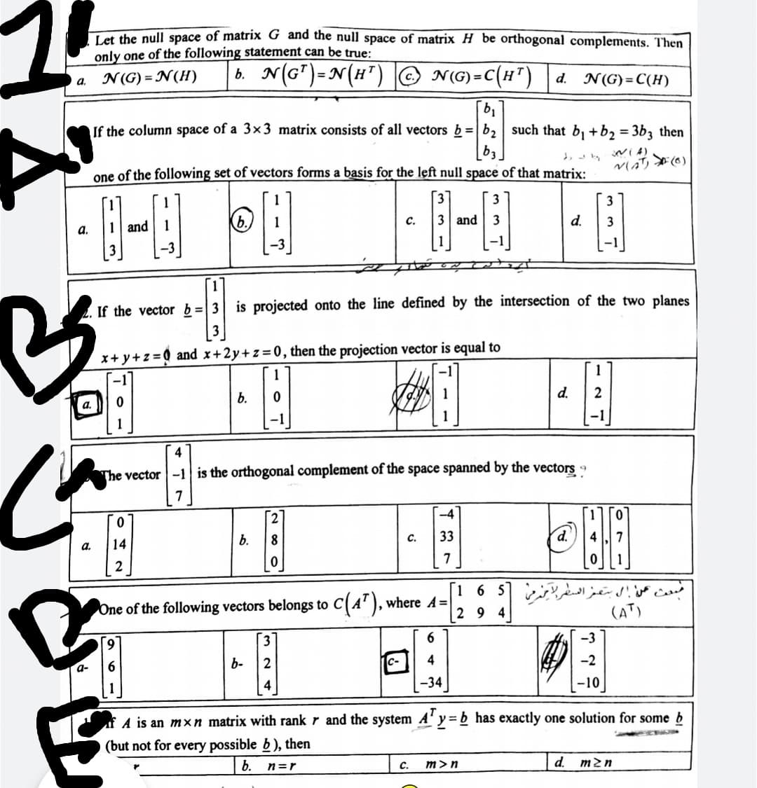 1.
Let the null space of matrix G and the null space of matrix H_be orthogonal complements. Then
only one of the following statement can be true:
N(G) = N(H)
b. N(G")=N(H") |© N()=C(H")
a.
d.
N(G)= C(H)
If the column space of a 3×3 matrix consists of all vectors b=|b2 such that b, +b2 = 3b3 then
one of the following set of vectors forms a basis for the left null space of that matrix:
Vaリ(6)
3
3
b.)
and
3
d.
3
с.
а.
and
3
If the vector b=|3| is projected onto the line defined by the intersection of the two planes
x+ y+z =Q and x+2y+z=0, then the projection vector is equal to
1
1
d.
b.
a.
-1
4
The vector-1 is the orthogonal complement of the space spanned by the vectors
7
[2
-4
0.
14
b.
C.
33
d.'
a.
7
C(A"), where A=
2 9
16 5 c
(AT)
One of the following vectors belongs to
-3
b-
2
4
-2
a-
-34
-10
A is an mxn matrix with rank r and the system A'y= b has exactly one solution for some b
(but not for every possible b ), then
b.
C.
m>n
d.
m2n
n=r
