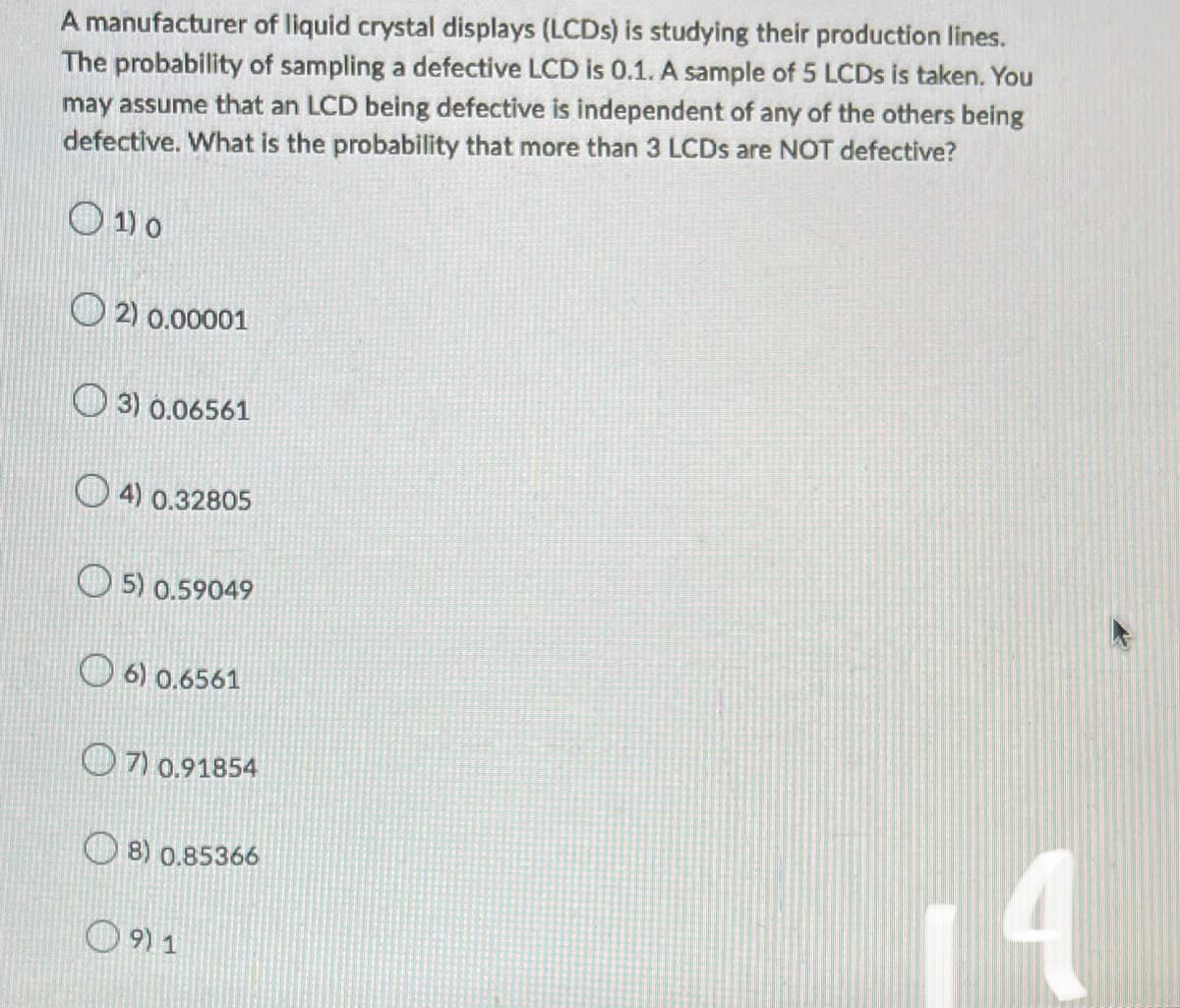 A manufacturer of liquid crystal displays (LCDs) is studying their production lines.
The probability of sampling a defective LCD is 0.1. A sample of 5 LCDs is taken. You
may assume that an LCD being defective is independent of any of the others being
defective. What is the probability that more than 3 LCDs are NOT defective?
01) 0
2) 0.00001
3) 0.06561
4) 0.32805
5) 0.59049
6) 0.6561
7) 0.91854
8) 0.85366
4
9) 1