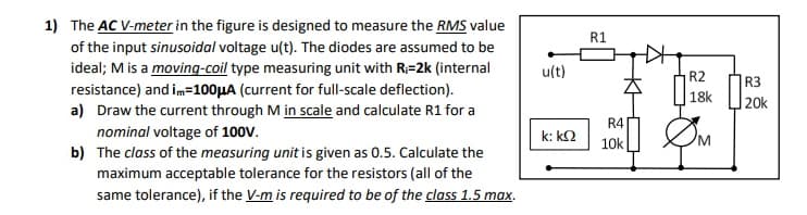 1) The AC V-meter in the figure is designed to measure the RMS value
R1
of the input sinusoidal voltage u(t). The diodes are assumed to be
ideal; M is a moving-coil type measuring unit with R=2k (internal
ult)
R2
R3
resistance) and im=100HA (current for full-scale deflection).
a) Draw the current through M in scale and calculate R1 for a
nominal voltage of 100V.
b) The class of the measuring unit is given as 0.5. Calculate the
maximum acceptable tolerance for the resistors (all of the
18k
20k
R4
k: k2
10k
same tolerance), if the V-m is required to be of the class 1.5 max.
ఇ కే
