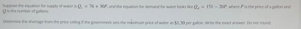 Suppose the equation for supply of water is Q. = 76+30P, and the equation for demand for water looks like Q=151-20P, where P is the price of a gallon and
Qis the number of gallons
Determine the shortage from the price ceiling if the government sets the maximum price of water as $1.30 per gallon. Write the exact answer. Do not round.