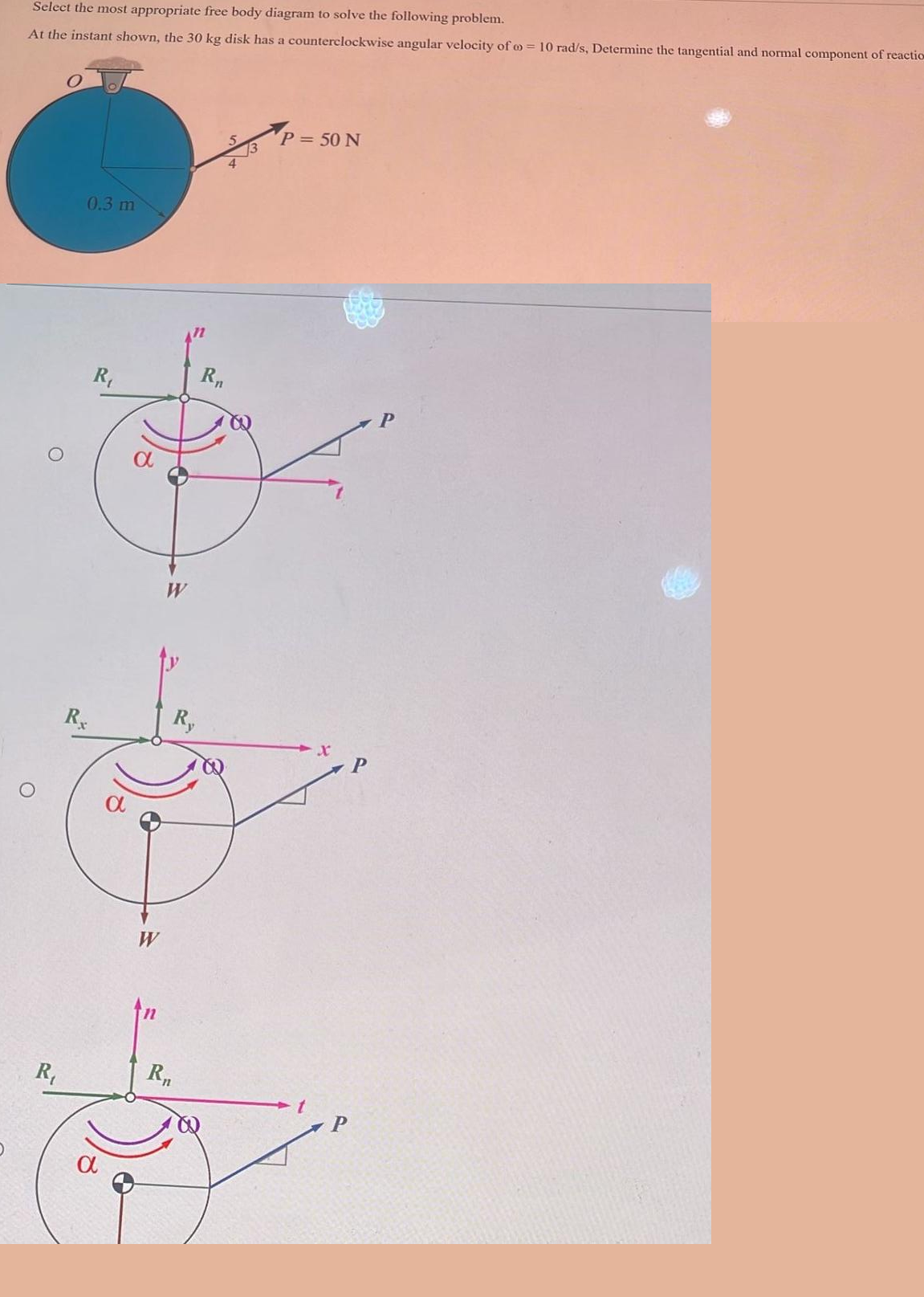 Select the most appropriate free body diagram to solve the following problem.
At the instant shown, the 30 kg disk has a counterclockwise angular velocity of = 10 rad/s, Determine the tangential and normal component of reaction
O
R₁
0.3 m
Rx
R₁
a
W
W
Ry
R₁
R₁
P = 50 N
X
P