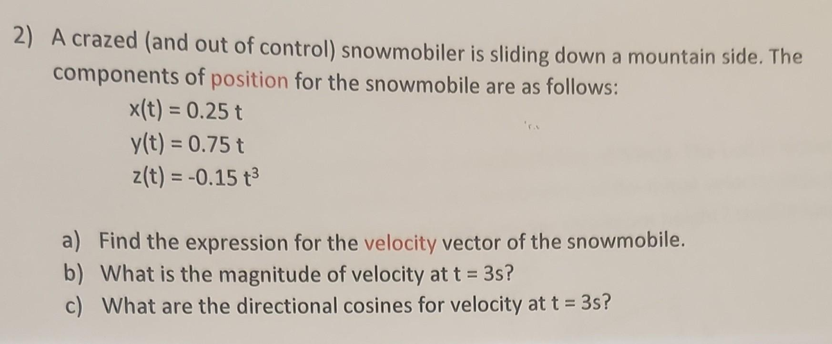 2) A crazed (and out of control) snowmobiler is sliding down a mountain side. The
components of position for the snowmobile are as follows:
x(t) = 0.25 t
y(t) = 0.75 t
z(t) = -0.15 t³
a) Find the expression for the velocity vector of the snowmobile.
b) What is the magnitude of velocity at t = 3s?
c) What are the directional cosines for velocity at t = 3s?