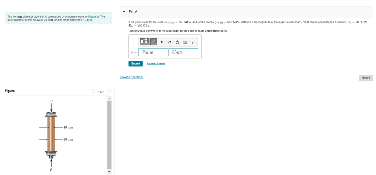 The 10-mm-diameter steel bolt is surrounded by a bronze sleeve in (Figure 1). The
outer diameter of this sleeve is 20 mm, and its inner diameter is 10 mm.
Figure
10 mm
-20 mm
1 of 1 >
Part A
If the yield stress for the steel is (gy)st = 650 MPa, and for the bronze (ay)br = 560 MPa, determine the magnitude of the largest elastic load P that can be applied to the assembly. Est = 200 GPa,
Ebr 100 GPa.
Express your answer to three significant figures and include appropriate units.
P =
Submit
Value
Provide Feedback
Request Answer
Units
?
Next >