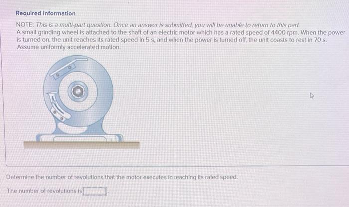 Required information
NOTE: This is a multi-part question. Once an answer is submitted, you will be unable to return to this part.
A small grinding wheel is attached to the shaft of an electric motor which has a rated speed of 4400 rpm. When the power
is turned on, the unit reaches its rated speed in 5 s, and when the power is turned off, the unit coasts to rest in 70 s.
Assume uniformly accelerated motion.
Determine the number of revolutions that the motor executes in reaching its rated speed.
The number of revolutions is