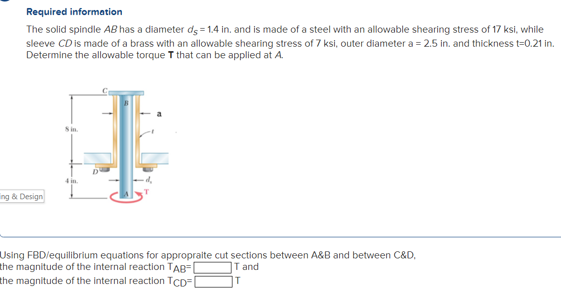 Required information
The solid spindle AB has a diameter ds = 1.4 in. and is made of a steel with an allowable shearing stress of 17 ksi, while
sleeve CD is made of a brass with an allowable shearing stress of 7 ksi, outer diameter a = 2.5 in. and thickness t=0.21 in.
Determine the allowable torque T that can be applied at A.
ing & Design
8 in.
4 in.
D
d₂
T
a
Using FBD/equilibrium equations for appropraite cut sections between A&B and between C&D,
the magnitude of the internal reaction TAB=
T and
the magnitude of the internal reaction TCD=[
T