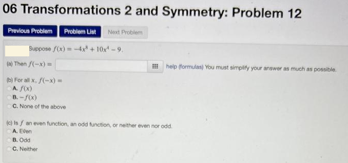 06 Transformations 2 and Symmetry: Problem 12
Previous Problem Problem List Next Problem
Suppose f(x) = -4x + 10x¹ -9.
(a) Then f(-x) =
(b) For all x, f(-x) =
A. f(x)
B. -f(x)
OC. None of the above
help (formulas) You must simplify your answer as much as possible.
(c) Isf an even function, an odd function, or neither even nor odd.
A. Even
B. Odd
C. Neither