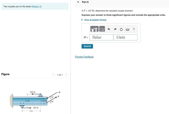 Two couples act on the beam (Figure 1).
Figure
1.30
200 lb
28
200 b
1 of 1
>
Part A
F = 137 lb, determine the resultant couple moment.
Express your answer to three significant figures and include the appropriate units.
▸ View Available Hint(s)
M- Value
Submit
Provide Feedback
Units
?