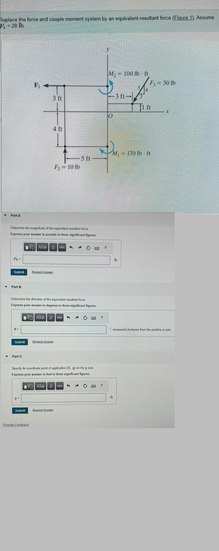 Replace the force and couple moment system by an equivalent resultant force (Figure 1). Assume
F₁ = 28 lb.
▼
Part A
FR
Y Part B
Determine the magnitude of the equivalent resultant force
Express your answer in pounds to three significant figures.
9=
Submit Request Answer
Submit
Part C
F₁
3 ft
y=
4 ft
Submit
Determine the direction of the equivalent resultant force.
Express your answer in degrees to three significant figures.
IVE| ΑΣΦ 11 vec 4 Ĉ
VAX I vec
Provide Feedback
-5 ft
F₂ = 10 lb
Request Answer
Specify its coordinate point of application (0, y) on the y axis
Express your answer in feet to three significant figures.
IVE ΑΣΦ 11 vec 3
Request Answer
Ĉ O
25
B
2
?
y
M₂ 100 lb ft
0
-3 ft-
M₁
M, 170 lb ft
ft
lb
F₁ - 50 lb
Qu
X
", measured clockwise from the positive z axis.