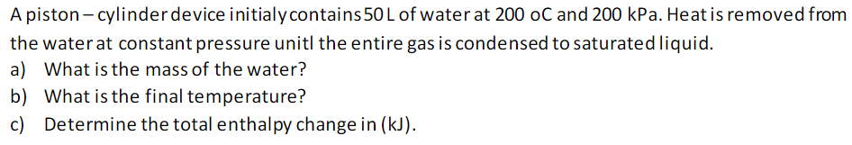 A piston-cylinder device initialy contains 50 L of water at 200 oC and 200 kPa. Heat is removed from
the water at constant pressure unitl the entire gas is condensed to saturated liquid.
a) What is the mass of the water?
b)
What is the final temperature?
c) Determine the total enthalpy change in (kJ).