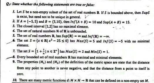 Q: State whether the following statements are true or false:
1. Let S be a non-empty subset of the set of real numbers R. Ir s is bounded above, then Sups
is exist, but need not to be unique in general.
2. If A = (-5,5) and B = (5,10), then Inf(A + B) = 10 and Sup(A + B) = 15.
3. The closed interval [1,2] has no maximal element.
4. The set of natural numbers N of R is unbounded.
5. The set of real numbers R, has Sup(R) = o and Inf(R) = -co.
6 The set S= (x E RỊ x? - 25 s 0} has Max(S) = 5 and Inf(S) = -5 with no minimal
%3D
element.
7. The set S = {1+nez*} has Max(S) = 2 and Min(S) = 1.
8. Every bounded set of real numbers R has maximal and minimal elements.
9. The properties (M2) and (M2) of the definition of the metric space are state that the distance
from any point to another is never negative, and that the distance from a point to itself is
zero.
10. There are many metric functions d: M x M -R that can be defined on a non-empty set M.
