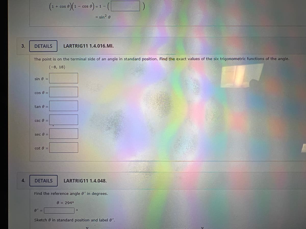 3.
4.
DETAILS
sin 8 =
The point is on the terminal side of an angle in standard position. Find the exact values of the six trigonometric functions of the angle.
(-8, 18)
cos 8 =
tan 8 =
CSC 8 =
sec 8 =
(1 + cos 0) (1 - cos 6)-1-(
=
= sin² 8
cot =
LARTRIG11 1.4.016.MI.
DETAILS LARTRIG11 1.4.048.
8' =
Find the reference angle ' in degrees.
8 = 294⁰
Sketch in standard position and label 0'.