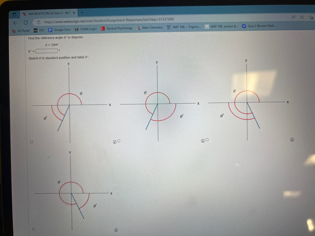 WMA106-810 Official Quiz 2 - MAT X +
←
C
KU KU Portal DaL D2L Google Docs
https://www.webassign.net/web/Student/Assignment-Responses/last?dep=31327688
Find the reference angle e' in degrees.
8 = 294⁰
O
8' =
Sketch in standard position and label 8'.
0
o'
SOMA Login
y
0
e
General Psychology Aktiv Chemistry MAT 106 -- Trigono... MAT 106, section 8...
X
Ⓡ
0
hars
o'
X
DO
o
0
Quiz 2 Review Flash...
y
X
A Q