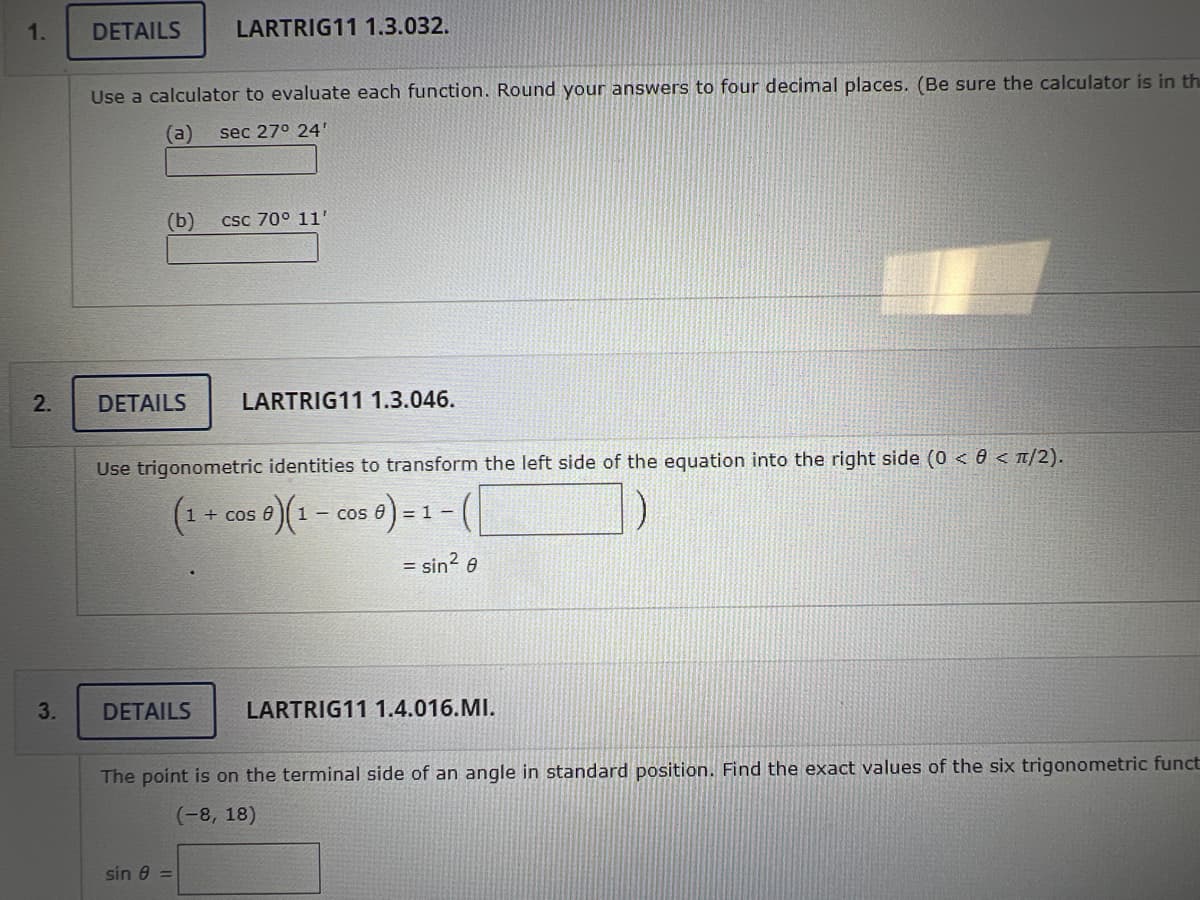 1.
2.
3.
DETAILS
Use a calculator to evaluate each function. Round your answers to four decimal places. (Be sure the calculator is in th
(a) sec 27° 24'
(b)
LARTRIG11 1.3.032.
DETAILS LARTRIG11 1.3.046.
DETAILS
csc 70° 11'
Use trigonometric identities to transform the left side of the equation into the right side (0 < 0 < π/2).
(1 +
e)(1 − cos 0) = 1
sin 8 =
+ cos 0
-
= sin² 0
LARTRIG11 1.4.016.MI.
The point is on the terminal side of an angle in standard position. Find the exact values of the six trigonometric funct
(-8, 18)