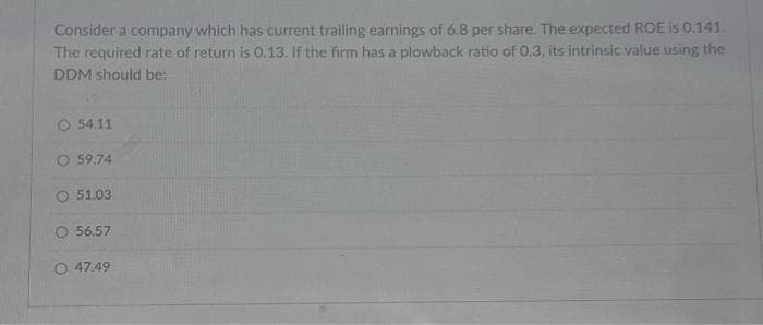 Consider a company which has current trailing earnings of 6.8 per share. The expected ROE is 0.141.
The required rate of return is 0.13. If the firm has a plowback ratio of 0.3, its intrinsic value using the
DDM should be:
54.11
59.74
51.03
56.57
47.49