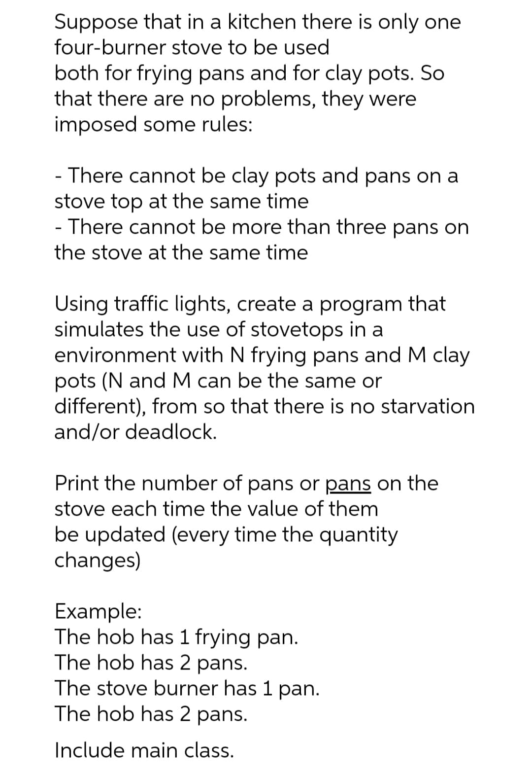 Suppose that in a kitchen there is only one
four-burner stove to be used
both for frying pans and for clay pots. So
that there are no problems, they were
imposed some rules:
- There cannot be clay pots and pans on a
stove top at the same time
- There cannot be more than three pans on
the stove at the same time
Using traffic lights, create a program that
simulates the use of stovetops in a
environment with N frying pans and M clay
pots (N and M can be the same or
different), from so that there is no starvation
and/or deadlock.
Print the number of pans or pans on the
stove each time the value of them
be updated (every time the quantity
changes)
Example:
The hob has 1 frying pan.
The hob has 2 pans.
The stove burner has 1 pan.
The hob has 2 pans.
Include main class.
