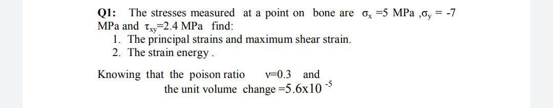 The stresses measured at a point on bone are o, =5 MPa ,o, = -7
MPa and ty-2.4 MPa find:
1. The principal strains and maximum shear strain.
2. The strain energy .
Q1:
Knowing that the poison ratio
v=0.3
and
the unit volume change =5.6x10
