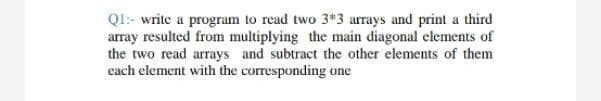 QI:- write a program to read two 3*3 arrays and print a third
array resulted from multiplying the main diagonal elements of
the two read arrays and subtract the other elements of them
each element with the corresponding one
