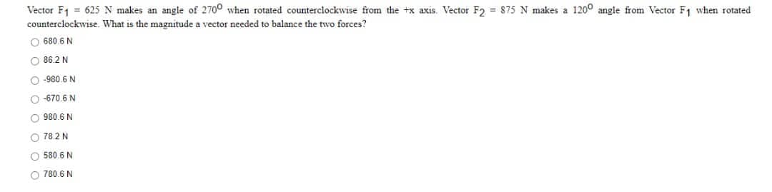 Vector F₁ = 625 N makes an angle of 2700 when rotated counterclockwise from the +x axis. Vector F2 = 875 N makes a 1200 angle from Vector F₁ when rotated
counterclockwise. What is the magnitude a vector needed to balance the two forces?
O 680.6 N
O86.2 N
-980.6 N
O-670.6 N
O980.6 N
78.2 N
O 580.6 N
780.6 N