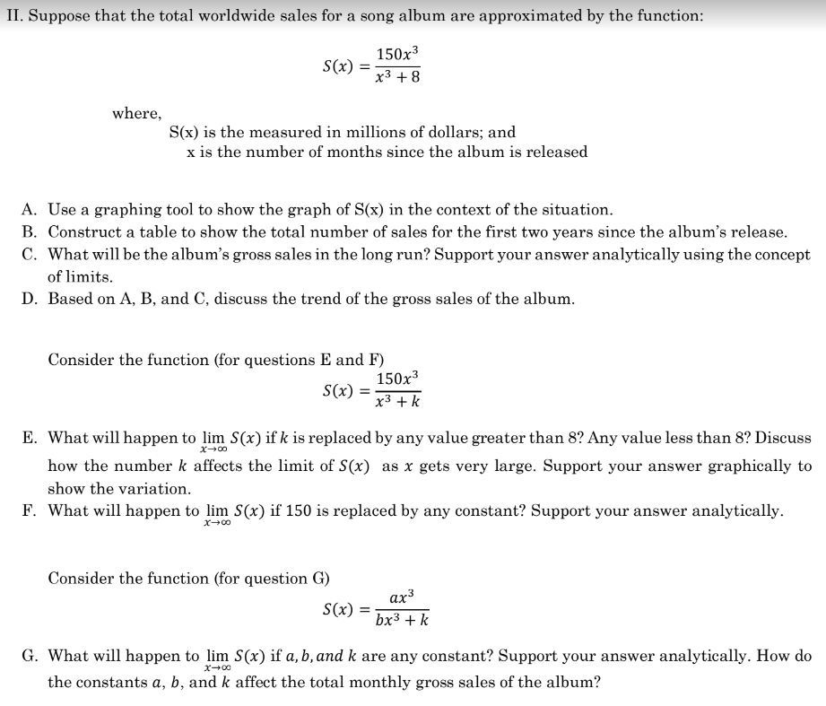 II. Suppose that the total worldwide sales for a song album are approximated by the function:
150x³
x³ +8
where,
S(x) =
S(x) is the measured in millions of dollars; and
x is the number of months since the album is released
A. Use a graphing tool to show the graph of S(x) in the context of the situation.
B. Construct a table to show the total number of sales for the first two years since the album's release.
C. What will be the album's gross sales in the long run? Support your answer analytically using the concept
of limits.
D. Based on A, B, and C, discuss the trend of the gross sales of the album.
Consider the function (for questions E and F)
S(x): =
x →∞0
E. What will happen to lim S(x) if k is replaced by any value greater than 8? Any value less than 8? Discuss
how the number k affects the limit of S(x) as x gets very large. Support your answer graphically to
show the variation.
F. What will happen to lim S(x) if 150 is replaced by any constant? Support your answer analytically.
x→∞0
Consider the function (for question G)
150x³
x³ + k
S(x) =
ax³
bx³ + k
G. What will happen to lim S(x) if a, b, and k are any constant? Support your answer analytically. How do
the constants a, b, and k affect the total monthly gross sales of the album?
X80