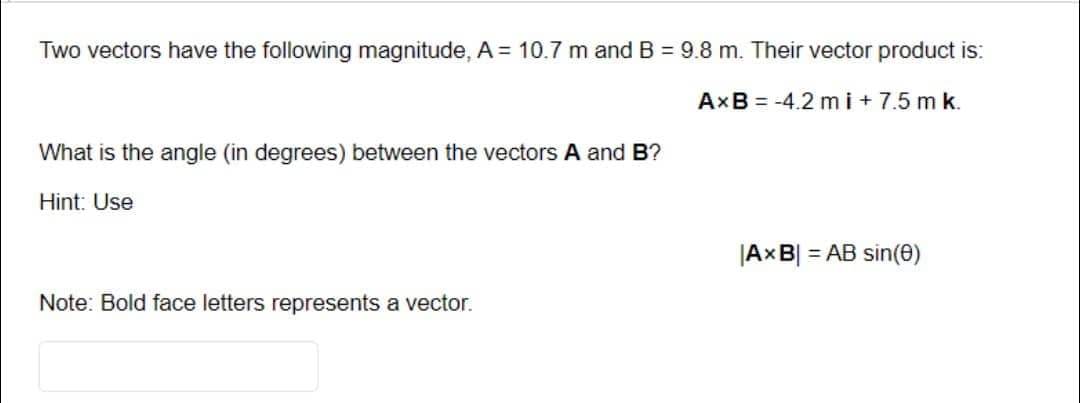 Two vectors have the following magnitude, A= 10.7 m and B = 9.8 m. Their vector product is:
AxB = -4.2 mi+7.5 m k.
What is the angle (in degrees) between the vectors A and B?
Hint: Use
Note: Bold face letters represents a vector.
|AxB| = AB sin(0)