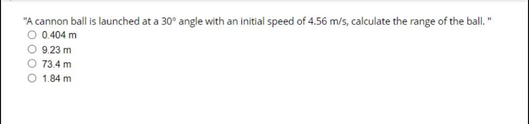 "A cannon ball is launched at a 30° angle with an initial speed of 4.56 m/s, calculate the range of the ball. "
O 0.404 m
CEB
O 9.23 m
O 73.4 m
1.84 m