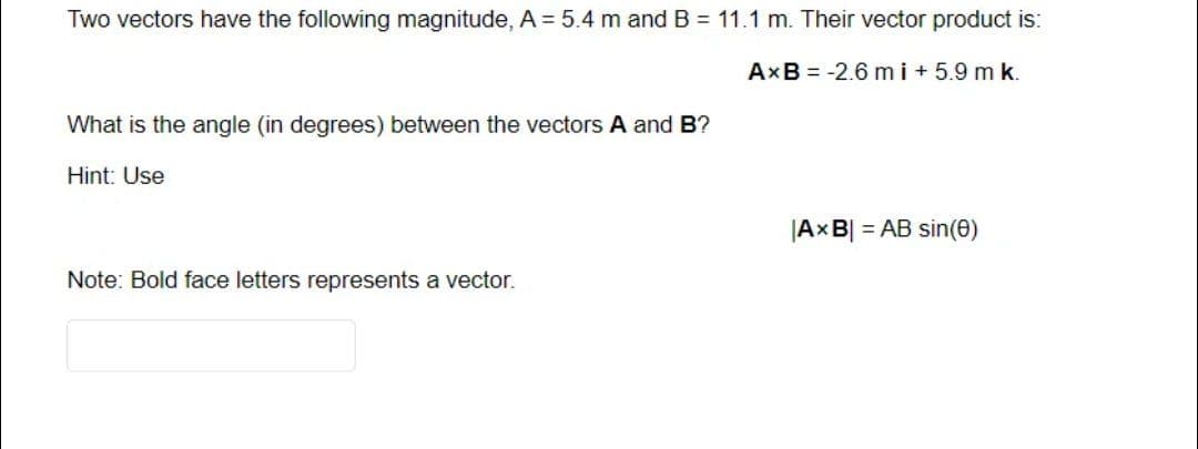 Two vectors have the following magnitude, A = 5.4 m and B = 11.1 m. Their vector product is:
AxB = -2.6 mi+5.9 m k.
What is the angle (in degrees) between the vectors A and B?
Hint: Use
Note: Bold face letters represents a vector.
|AxB| = AB sin(0)