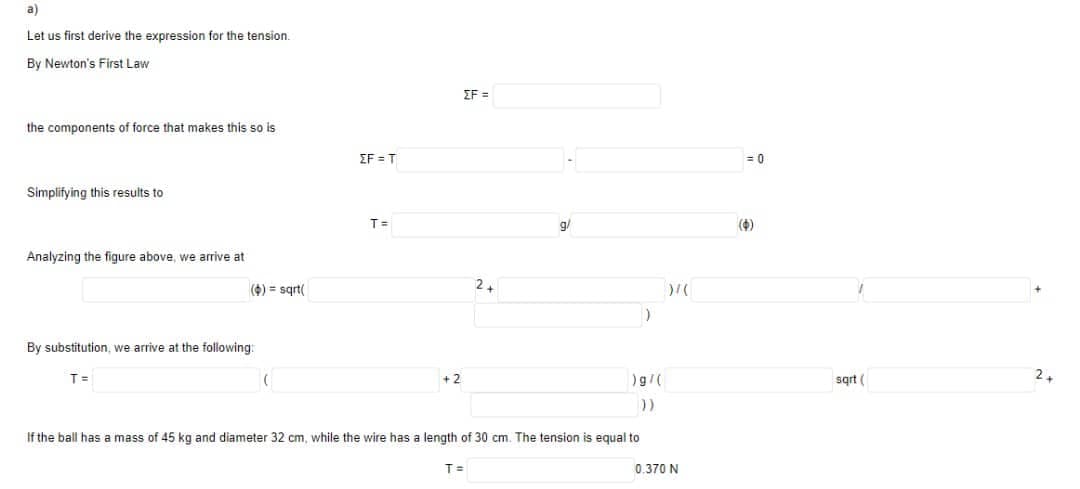 a)
Let us first derive the expression for the tension.
By Newton's First Law
the components of force that makes this so is
Simplifying this results to
Analyzing the figure above, we arrive at
(6) = sqrt(
By substitution, we arrive at the following:
T =
(
EF=T
T=
+2
EF=
If the ball has a mass of 45 kg and diameter 32 cm, while the wire has a length of 30 cm. The tension is equal to
T =
)
)g/(
))
)/(
0.370 N
= 0
(0)
sqrt (