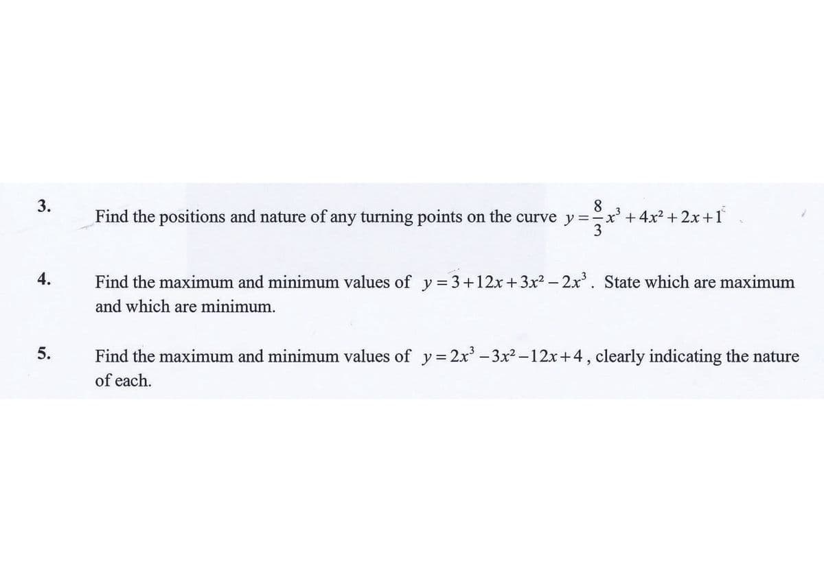 3.
Find the positions and nature of any turning points on the curve y
8.
x'+4x² + 2x +1
4.
Find the maximum and minimum values of y=3+12x+3x2 - 2x. State which are maximum
and which are minimum.
5.
Find the maximum and minimum values of y= 2x' - 3x –12x+4, clearly indicating the nature
of each.
