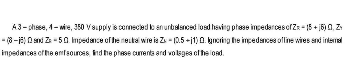 A 3- phase, 4 – wire, 380 V supply is connected to an unbalanced load having phase impedances of ZR = (8 + j6) Q, ZY
%3D
= (8 – j6) Q and ZB = 5 0. Impedance ofthe neutral wire is ZN = (0.5 +j1) Q. Ignoring the impedances of line wires and internal
%3D
impedances of the emfsources, find the phase currents and voltages of the load.
