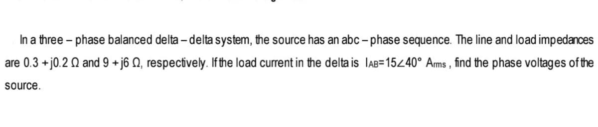 In a three – phase balanced delta – delta system, the source has an abc – phase sequence. The line and load impedances
are 0.3 +j0.2 Q and 9 + j6 Q, respectively. If the load current in the delta is lAB=15440° Arms , find the phase voltages of the
source.
