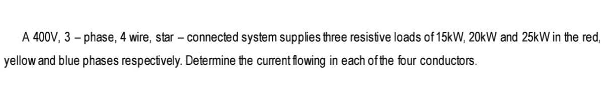 A 400V, 3 – phase, 4 wire, star – connected system supplies three resistive loads of 15kW, 20kW and 25kW in the red,
yellow and blue phases respectively. Determine the current flowing in each of the four conductors.
