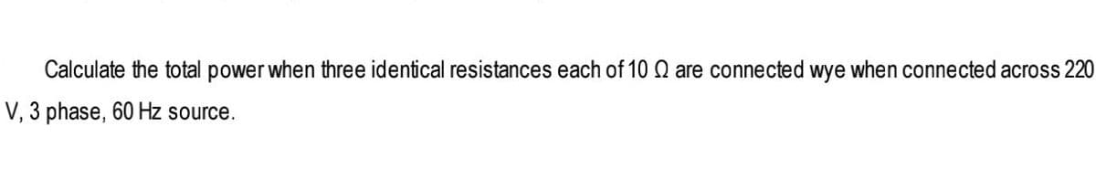 Calculate the total power when three identical resistances each of 10 Q are connected wye when connected across 220
V, 3 phase, 60 Hz source.
