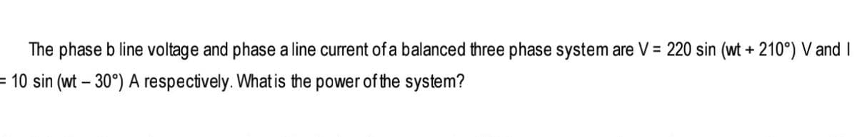 The phase b line voltage and phase a line current of a balanced three phase system are V = 220 sin (wt + 210°) V and I
= 10 sin (wt – 30°) A respectively. What is the power of the system?
