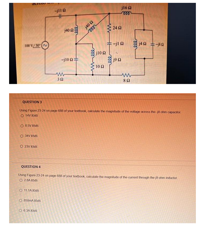 j16 2
j40 2
24 2
j40 2
100 V/30° (
+-jl N
j4 2 =-80
j10 2
-j10 2=
j9 2
10 2
3Ω
82
QUESTION 3
Using Figure 23-24 on page 688 of your textbook, calculate the magnitude of the voltage across the 8 ohm capacitor.
O 14V RMS
O 8.5V RMS
O 34V RMS
O 23V RMS
QUESTION 4
Using Figure 23-24 on page 688 of your textbook, calculate the magnitude of the current through the j9 ohm inductor.
O 2.8A RMS
O 11.1A RMS
O 850mA RMS
O 6.3A RMS
ll
