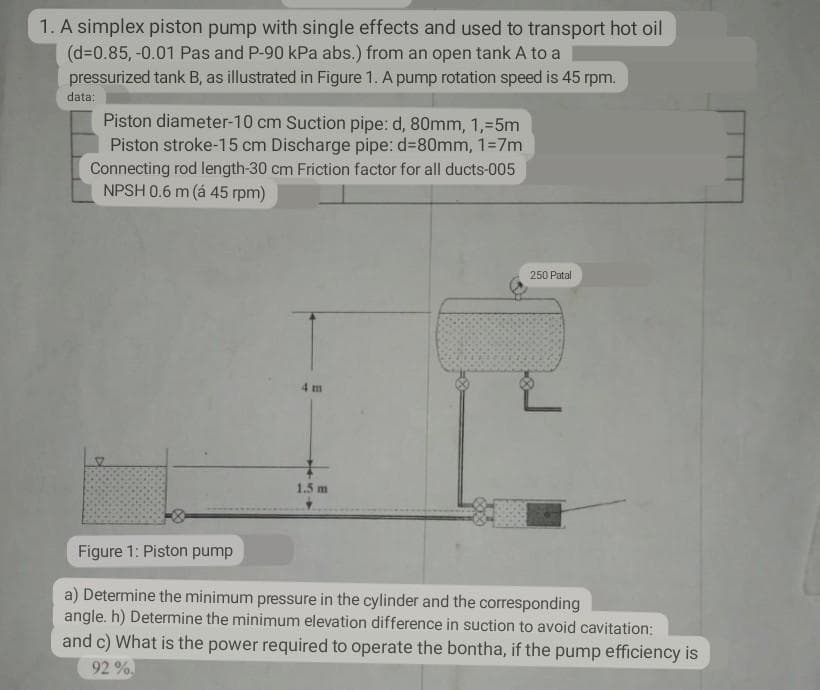 1. A simplex piston pump with single effects and used to transport hot oil
(d=0.85, -0.01 Pas and P-90 kPa abs.) from an open tank A to a
pressurized tank B, as illustrated in Figure 1. A pump rotation speed is 45 rpm.
data:
Piston diameter-10 cm Suction pipe: d, 80mm, 1,-5m
Piston stroke-15 cm Discharge pipe: d380mm, 1=7m
Connecting rod length-30 cm Friction factor for all ducts-005
NPSH 0.6 m (á 45 rpm)
250 Patal
4 m
1.5 m
Figure 1: Piston pump
a) Determine the minimum pressure in the cylinder and the corresponding
angle. h) Determine the minimum elevation difference in suction to avoid cavitation:
and c) What is the power required to operate the bontha, if the pump efficiency is
92%
