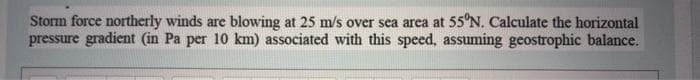 Storm force northerly winds are blowing at 25 m/s over sea area at 55°N. Calculate the horizontal
pressure gradient (in Pa per 10 km) associated with this speed, assuming geostrophic balance.
