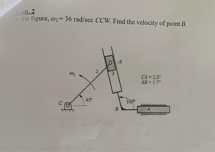 Prob. 2
n the figure, w2= 36 rad/sec CCW. Find the velocity of point B.
3
CA = 2.0"
AB = 1.7"
45°
105°
B
4.
2)
