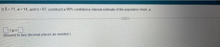 If X= 71, a= 14, and n =67, construct a 99% confidence interval estimate of the population mean, u
Osus
(Round to two decimal places as needed.)
