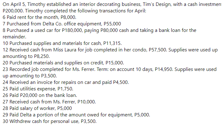 On April 5, Timothy established an interior decorating business, Tim's Design, with a cash investmen
P200,000. Timothy completed the following transactions for April:
6 Paid rent for the month, P8,000.
7 Purchased from Delta Co. office equipment, P55,000
8 Purchased a used car for P180,000, paying P80,000 cash and taking a bank loan for the
remainder.
10 Purchased supplies and materials for cash, P11,315.
12 Received cash from Miss Laura for job completed in her condo, P57,500. Supplies were used up
amounting to P8,250.
20 Purchased materials and supplies on credit, P15,000.
23 Recorded job completed for Ms. Ferrer. Term: on account 10 days, P14,950. Supplies were used
up amounting to P3,500.
24 Received an invoice for repairs on car and paid P4,500.
25 Paid utilities expense, P1,750.
26 Paid P20,000 on the bank loan.
27 Received cash from Ms. Ferrer, P10,000.
28 Paid salary of worker, P5,000
29 Paid Delta a portion of the amount owed for equipment, P5,000.
30 Withdrew cash for personal use, P3,500.
