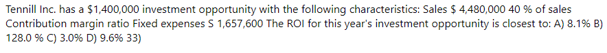 Tennill Inc. has a $1,400,000 investment opportunity with the following characteristics: Sales $ 4,480,000 40 % of sales
Contribution margin ratio Fixed expenses S 1,657,600 The ROI for this year's investment opportunity is closest to: A) 8.1% B)
128.0 % C) 3.0% D) 9.6% 33)
