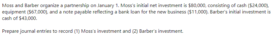 Moss and Barber organize a partnership on January 1. Moss's initial net investment is $80,000, consisting of cash ($24,000),
equipment ($67,000), and a note payable reflecting a bank loan for the new business ($11,000). Barber's initial investment is
cash of $43,000.
Prepare journal entries to record (1) Moss's investment and (2) Barber's investment.
