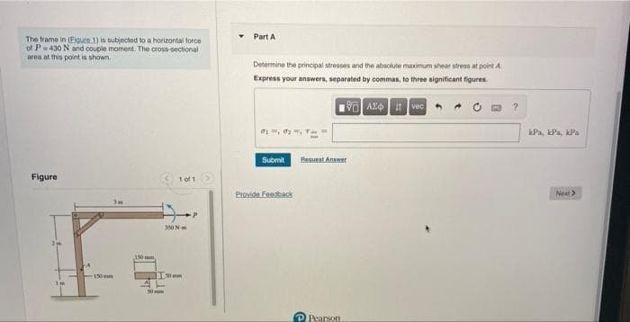 Part A
The trame in (Eigure 1) is subjected to a horizontal force
of P-430 N and couple moment. The cross-sectional
area at this point is shown
Determine the principal stresses and the absolute maximum shear stress at point A
Express your answers, separated by commas, to three significant figures.
VO AZ t vec
o=, , Te =
iPa, kPa, kPa
Henuest Anawer
Submit
Figure
1 of 1
Provide Feasback
Next>
350N
150mm
150m
PRearson
