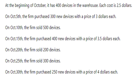 At the beginning of October, it has 400 devices in the warehouse. Each cost is 2.5 dollars.
On Oct.5th, the firm purchased 300 new devices with a price of 3 dollars each.
On Oct.10th, the firm sold 500 devices.
On Oct.15th, the firm purchased 400 new devices with a price of 3.5 dollars each.
On Oct.20th, the firm sold 200 devices.
On Oct.25th, the firm sold 300 devices.
On Oct.30th, the firm purchased 250 new devices with a price of 4 dollars each.
