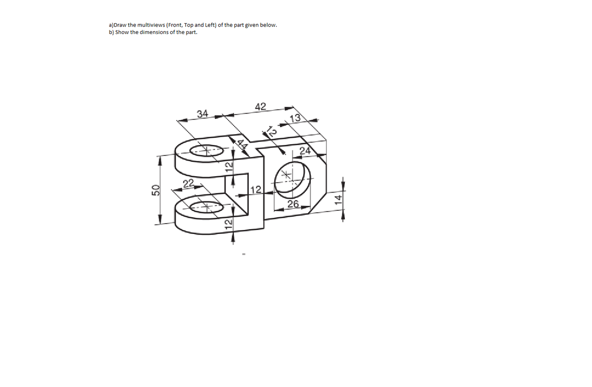 a)Draw the multiviews (Front, Top and Left) of the part given below.
b) Show the dimensions of the part.
34
42
13
24
12
26
