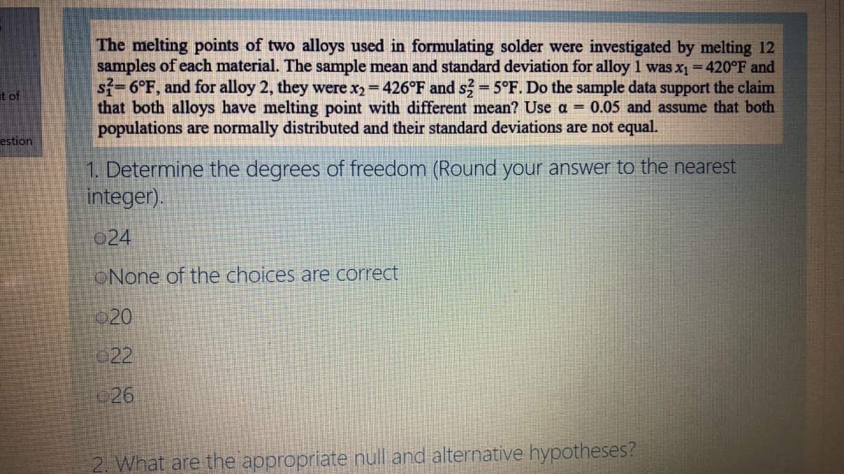 The melting points of two alloys used in formulating solder were investigated by melting 12
samples of each material. The sample mean and standard deviation for alloy 1 was x1 = 420°F and
sf=6°F, and for alloy 2, they were x2= 426°F and s = 5°F. Do the sample data support the claim
that both alloys have melting point with different mean? Use a = 0.05 and assume that both
populations are normally distributed and their standard deviations are not equal.
%3D
at of
estion
1. Determine the degrees of freedom (Round your answer to the nearest
integer).
024
ONone of the choices are correct
020
022
26
2. What are the appropriate null and alternative hypotheses?
