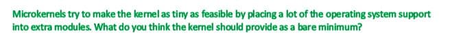 Microkernels try to make the kernel as tiny as feasible by placing a lot of the operating system support
into extra modules. What do you think the kernel should provide as a bare minimum?
