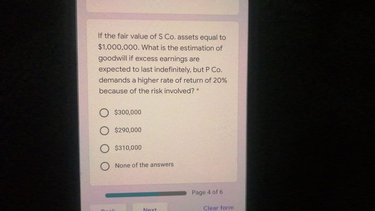 If the fair value of S Co. assets equal to
$1,000,000. What is the estimation of
goodwill if excess earnings are
expected to last indefinitely, but P Co.
demands a higher rate of return of 20%
because of the risk involved? *
$300,000
$290,000
$310,000
None of the answers
Page 4 of 6
Next
Clear form
