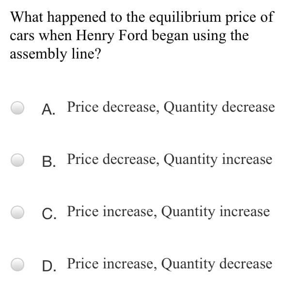 What happened to the equilibrium price of
cars when Henry Ford began using the
assembly line?
A. Price decrease, Quantity decrease
B. Price decrease, Quantity increase
C. Price increase, Quantity increase
D. Price increase, Quantity decrease
