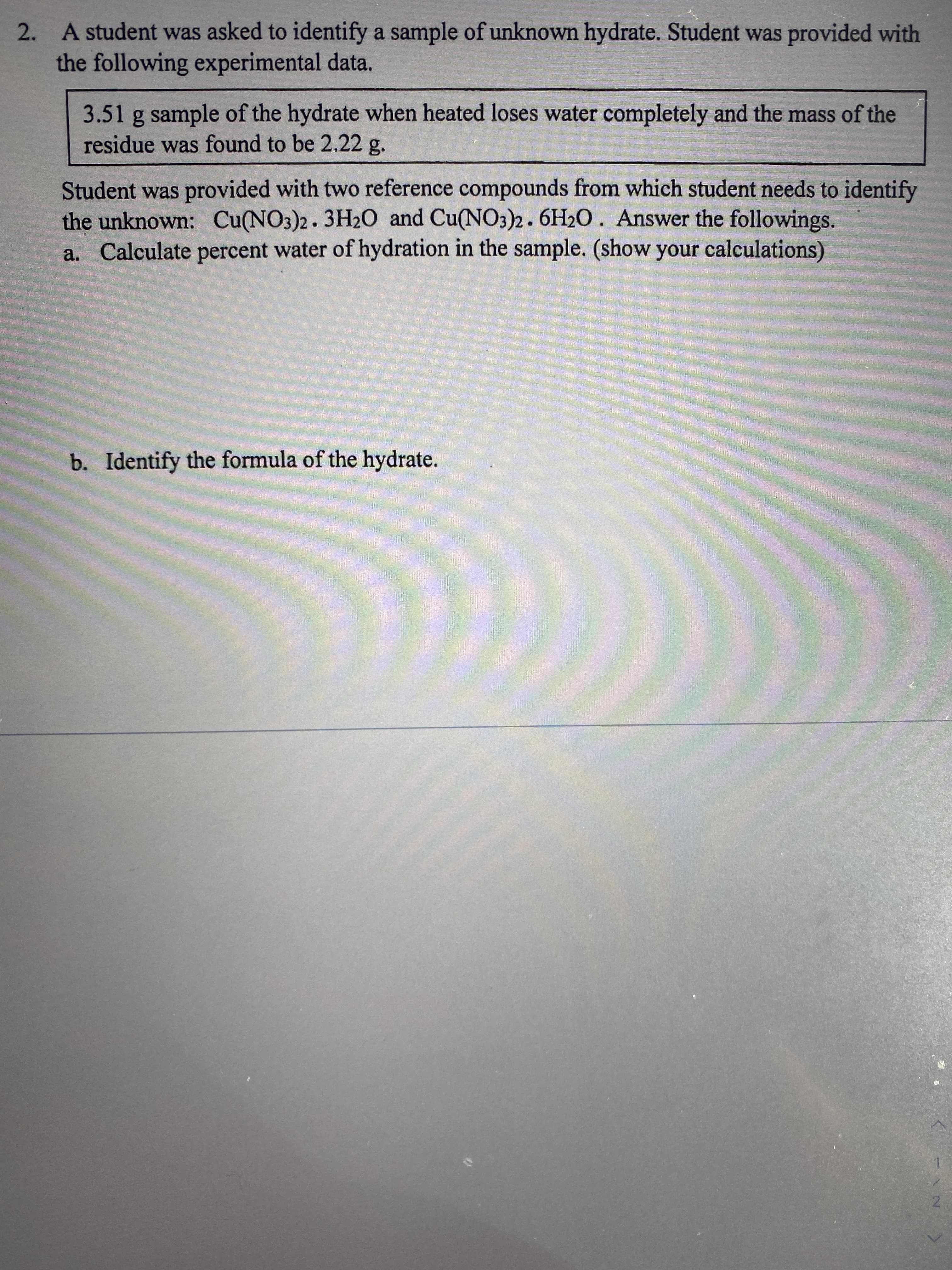 2. A student was asked to identify a sample of unknown hydrate. Student was provided with
the following experimental data.
3.51 g sample of the hydrate when heated loses water completely and the mass of the
residue was found to be 2.22 g.
Student was provided with two reference compounds from which student needs to identify
the unknown: Cu(NO3)2. 3H20 and Cu(NO3)2.6H2O. Answer the followings.
a. Calculate percent water of hydration in the sample. (show your calculations)
b. Identify the formula of the hydrate.
2.
