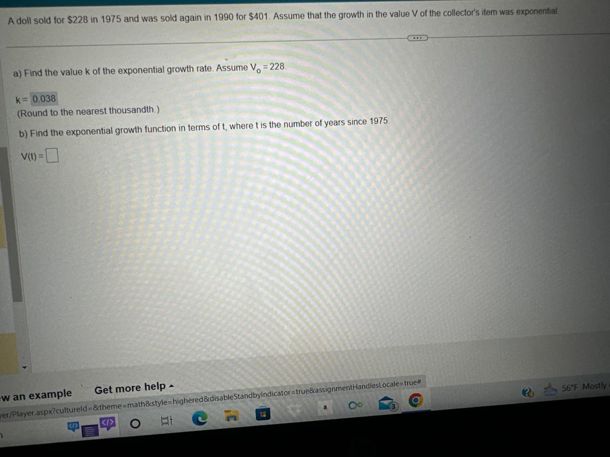 A doll sold for $228 in 1975 and was sold again in 1990 for $401. Assume that the growth in the value V of the collector's item was exponential.
a) Find the value k of the exponential growth rate. Assume V = 228.
k= 0.038
(Round to the nearest thousandth.)
b) Find the exponential growth function in terms of t, where t is the number of years since 1975.
V(t) =
w an example
n
Get more help.
</>
wer/Player.aspx?cultureld=&theme=math&style=highered&disableStandbyIndicator=true&assignmentHandlesLocale=true#
O
C
Et
8
C
***
O
56°F Mostly